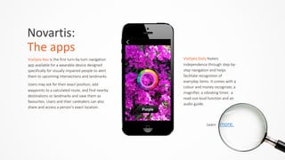 ViaOpta	
  Nav	
  is  the  first  turn-­‐by-­‐turn  navigation  
app  available  for  a  wearable  device  designed  
specifically  for  visually  impaired  people  to  alert  
them  to  upcoming  intersections  and  landmarks.    
Users  may  ask  for  their  exact  position,  add  
waypoints  to  a  calculated  route,  and  find  nearby  
destinations  or  landmarks  and  save  them  as  
favourites.  Users  and  their  caretakers  can  also  
share  and  access  a  person's  exact  location.
Novartis:	
  	
  
The	
  apps
ViaOpta	
  Daily	
  fosters  
independence  through  step-­‐by-­‐
step  navigation  and  helps  
facilitate  recognition  of  
everyday  items.  It  comes  with  a  
colour  and  money  recognizer,  a  
magnifier,  a  vibrating  timer,    a  
read-­‐out-­‐loud  function  and  an  
audio  guide.
Learn        more.
 