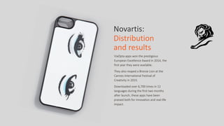 Novartis:	
  	
  
Distribution	
  
and	
  results
ViaOpta  apps  won  the  prestigious  
European  Excellence  Award  in  2014,  the  
first  year  they  were  available.    
They  also  reaped  a  Bronze  Lion  at  the  
Cannes  International  Festival  of  
Creativity  in  2015.    
Downloaded  over  6,700  times  in  12  
languages  during  the  first  two  months  
after  launch,  these  apps  have  been  
praised  both  for  innovation  and  real-­‐life  
impact.
 