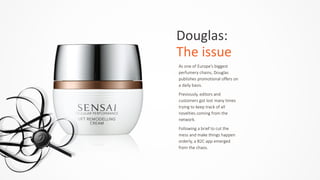 Douglas:	
  	
  
The	
  issue
As  one  of  Europe’s  biggest  
perfumery  chains,  Douglas  
publishes  promotional  offers  on  
a  daily  basis.    
Previously,  editors  and  
customers  got  lost  many  times  
trying  to  keep  track  of  all  
novelties  coming  from  the  
network.    
Following  a  brief  to  cut  the  
mess  and  make  things  happen  
orderly,  a  B2C  app  emerged  
from  the  chaos.
 