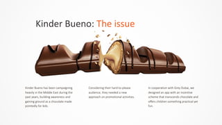 Kinder	
  Bueno:	
  The	
  issue
Kinder  Bueno  has  been  campaigning  
heavily  in  the  Middle  East  during  the  
past  years,  building  awareness  and  
gaining  ground  as  a  chocolate  made  
pointedly  for  kids.  
Considering  their  hard-­‐to-­‐please  
audience,  they  needed  a  new  
approach  on  promotional  activities.  
In  cooperation  with  Grey  Dubai,  we  
designed  an  app  with  an  incentive  
scheme  that  transcends  chocolate  and  
offers  children  something  practical  yet  
fun.
 