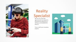 We  are  one  of  the  few  
agencies  who  has  long  term,  
extraordinary  experience  in  
VIRTUAL  and  AUGMENTED  
REALITY.  
Trust  us  with  your  innovative  
projects.  
Reality	
  
Specialist
 