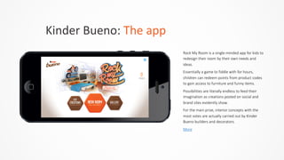 Kinder	
  Bueno:	
  The	
  app
Rock  My  Room  is  a  single-­‐minded  app  for  kids  to  
redesign  their  room  by  their  own  needs  and  
ideas.    
Essentially  a  game  to  fiddle  with  for  hours,  
children  can  redeem  points  from  product  codes  
to  gain  access  to  furniture  and  funny  items.    
Possibilities  are  literally  endless  to  feed  their  
imagination  as  creations  posted  on  social  and  
brand  sites  evidently  show.    
For  the  main  prize,  interior  concepts  with  the  
most  votes  are  actually  carried  out  by  Kinder  
Bueno  builders  and  decorators.  
More
 