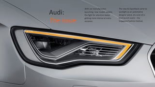 Audi:	
  	
  
The	
  issue
With  car  manufacturers  
launching    new  models  weekly,  
the  fight  for  attention  keeps  
getting  more  intense  at  every  
occasion.
The  new  A3  Sportback  came  to  
spotlight  as  an  automotive  
designer  piece,  at  a  one-­‐of-­‐a-­‐
kind  launch  event  –  the  
Singapore  Fashion  Festival.
 