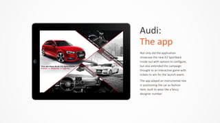 Audi:	
  	
  
The	
  app
Not  only  did  the  application  
showcase  the  new  A3  Sportback  
inside  out  with  options  to  configure,  
but  also  extended  the  campaign  
thought  to  an  interactive  game  with  
tickets  to  win  for  the  launch  event.  
The  app  played  an  instrumental  role  
in  positioning  the  car  as  fashion  
item,  built  to  wear  like  a  fancy  
designer  number.
 