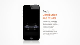 Audi:	
  	
  
Distribution	
  
and	
  results
Promoted  in  ATL  media,  the  A3  
app  generated  downloads  20%  
above  planned,  with  more  than  a  
thousand  contenders  for  
complimentary  tickets.  
Showcase  features  of  the  
application  became  so  popular  
that  they  have  been  included  in  
other  model  apps  since.
 