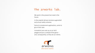 The arworks lab.
alternative  realities
We  work  in  the  present  but  revel  in  the  
future.  
In  the  arworks  lab  we  conceive  augmented  
and  virtual  reality  schemes.  
Some  to  complement  applications,  some  to  
go  on  their  own.  
Innovations  we  cook  up  at  our  tech  
playground  put  us  ahead  of  the  game  –  
and,  consequently,  so  they  do  our  clients.
 