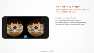 The Lost City Project:
Presenting the extraordinary
in a matching way
Image  galleries  are  things  of  the  past.    
For  a  walk-­‐through  introduction  of  Atlantis,  an  
outstanding  hotel  even  in  Dubai  terms,  we  developed  a  
360°  panoramic  VR  video  app  to  entice  future  guests.  
arworks lab
 