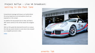 Project Rallye - Live VR broadcast:
Getting in the fast lane
Conventional  coverage  techniques  can  hardly  deliver  
the  actual  experience  and  atmosphere  drivers  are  
exposed  to  in  the  cockpit.    
To  redefine  the  way  people  look  at  rallye,  we  fixed  a  
360°  action  camera  to  the  roll-­‐bar  above  the  navigator  
seat.    
With  an  HD  quality  flat  distorted  format  for  an  output,  
the  ride  was  easily  shared  on  social  sites  to  be  enjoyed  
as  a  navigable  panoramic  video.  
Video
arworks lab
 