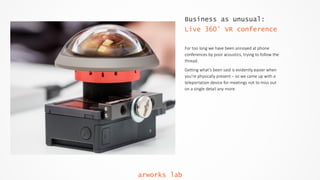 Business as unusual:
Live 360° VR conference
For  too  long  we  have  been  annoyed  at  phone  
conferences  by  poor  acoustics,  trying  to  follow  the  
thread.    
Getting  what’s  been  said  is  evidently  easier  when  
you’re  physically  present  –  so  we  came  up  with  a  
teleportation  device  for  meetings  not  to  miss  out  
on  a  single  detail  any  more.  
arworks lab
 