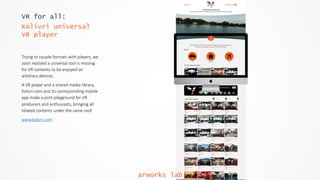 VR for all:
Kolivri universal
VR player
Trying  to  couple  formats  with  players,  we  
soon  realized  a  universal  tool  is  missing  
for  VR  contents  to  be  enjoyed  on  
arbitrary  devices.    
A  VR  player  and  a  shared  media  library,  
Kolivri.com  and  its  corresponding  mobile  
app  make  a  joint  playground  for  VR  
producers  and  enthusiasts,  bringing  all  
related  contents  under  the  same  roof.    
www.kolivri.com  
arworks lab
 