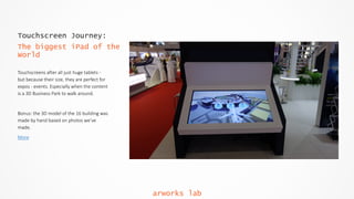 Touchscreen Journey:
The biggest iPad of the
World
Touchscreens  after  all  just  huge  tablets  -­‐  
but  because  their  size,  they  are  perfect  for  
expos  -­‐  events.  Especially  when  the  content  
is  a  3D  Business  Park  to  walk  around.  
Bonus:  the  3D  model  of  the  16  building  was  
made  by  hand  based  on  photos  we’ve  
made.  
More
arworks lab
 