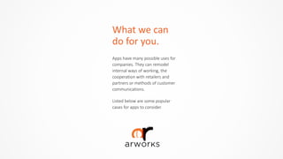 What	
  we	
  can	
  
do	
  for	
  you.
Apps  have  many  possible  uses  for  
companies.  They  can  remodel  
internal  ways  of  working,  the  
cooperation  with  retailers  and  
partners  or  methods  of  customer  
communications.  
Listed  below  are  some  popular  
cases  for  apps  to  consider.
 