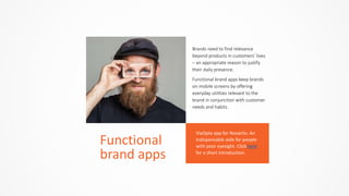 Brands  need  to  find  relevance  
beyond  products  in  customers’  lives  
–  an  appropriate  reason  to  justify  
their  daily  presence.  
Functional  brand  apps  keep  brands  
on  mobile  screens  by  offering  
everyday  utilities  relevant  to  the  
brand  in  conjunction  with  customer  
needs  and  habits.
Functional	
  
brand	
  apps
ViaOpta	
  app	
  for	
  Novartis:	
  An	
  
indispensable	
  aide	
  for	
  people	
  
with	
  poor	
  eyesight.	
  Click	
  here	
  
for	
  a	
  short	
  introduction.
 