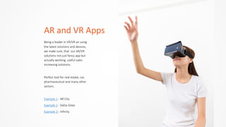 AR	
  and	
  VR	
  Apps
Being  a  leader  in  VR/VR  an  using  
the  latest  solutions  and  devices,  
we  make  sure,  that    our  AR/VR  
solutions  not  just  fancy  app  but  
actually  working,  useful  sales  
increasing  solutions.  
Perfect  tool  for  real  estate,  car,  
pharmaceutical  and  many  other  
sectors.  
Example  1  -­‐  AR  City  
Example  2  -­‐  Dafza  Gitex  
Example  3  -­‐  Infinity
 