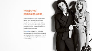 Integrated	
  	
  
campaign	
  apps
Campaign  ideas  that  truly  connect  with  
people  work  far  better  personalized.    
Adapted  to  personal  screens  to  address  
individual  customers  directly,  they  evoke  
stronger  reactions  and  drive  behavioural  
changes  more  effectively.
Click  here  for  the  Audi  A3  Sportback  
campaign  app  that  helped  positioning  the  
car  as  a  fashion  item  and  created  a  launch  
event  that  became  a  regular  occurrence  
subsequently.
 