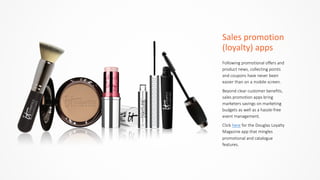 Sales	
  promotion	
  
(loyalty)	
  apps
Following  promotional  offers  and  
product  news,  collecting  points  
and  coupons  have  never  been  
easier  than  on  a  mobile  screen.  
Beyond  clear  customer  benefits,  
sales  promotion  apps  bring  
marketers  savings  on  marketing  
budgets  as  well  as  a  hassle-­‐free  
event  management.  
Click  here  for  the  Douglas  Loyalty  
Magazine  app  that  mingles  
promotional  and  catalogue  
features.
 