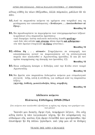 ΑΡΧΗ 2ΗΣ ΣΕΛΙΔΑΣ - ΝΕΟ & ΠΑΛΑΙΟ ΣΥΣΤΗΜΑ - Γ΄ ΗΜΕΡΗΣΙΩΝ
οὕτως εὐθὺς ἐκ νέων ἐθίζεσθαι, ἀλλὰ πάμπολυ, μᾶλλον δὲ τὸ
πᾶν.
Α1. Από το παραπάνω κείμενο να γράψετε στο τετράδιό σας τη
μετάφραση του αποσπάσματος: «Ἀνάλογον. . . ἀκολουθοῦσιν αἱ
ἕξεις».
Μονάδες 10
Β1. Να προσδιορίσετε το περιεχόμενο των υπογραμμισμένων λέξεων
ή φράσεων στις παρακάτω προτάσεις:
«καὶ διαφέρει τούτῳ πολιτεία πολιτείας ἀγαθὴ φαύλης»
«καὶ διὰ τῶν αὐτῶν καὶ γίνεται πᾶσα ἀρετὴ καὶ φθείρεται»
«ἐκ τῶν ὁμοίων ἐνεργειῶν αἱ ἕξεις γίνονται».
Μονάδες 15
Β2. «Οὕτω δὴ . . . οὑτωσί»: Στηριζόμενοι σε αναφορές του
αποσπάσματος αυτού να παρουσιάσετε α) τη συλλογιστική
πορεία που ακολουθεί ο Αριστοτέλης (μονάδες 3) και β) τον
τρόπο τεκμηρίωσης της άποψής του (μονάδες 12).
Μονάδες 15
Β3. Ποια επίδραση άσκησε ο Εύδοξος από την Κνίδο στον νεαρό
Αριστοτέλη;
Μονάδες 10
Β4. Να βρείτε στο παραπάνω διδαγμένο κείμενο μια ετυμολογικά
συγγενή λέξη, απλή ή σύνθετη, για καθεμιά από τις παρακάτω
λέξεις:
γηγενής, ἐσθλός, μισαλλοδοξία, δέος, στρεβλός.
Μονάδες 10
Αδίδακτο κείμενο
Πλάτωνος Εὐθύδημος 289d8-290a4
Στο κείμενο που ακολουθεί εξετάζεται η σχέση της τέχνης των ρητόρων και
των μάγων
Ἱκανόν μοι δοκεῖς, ἔφην ἐγώ, τεκμήριον λέγειν, ὅτι οὐχ
αὕτη ἐστὶν ἡ τῶν λογοποιῶν τέχνη, ἣν ἂν κτησάμενός τις
εὐδαίμων εἴη. καίτοι ἐγὼ ᾤμην ἐνταῦθά που φανήσεσθαι τὴν
ἐπιστήμην ἣν δὴ πάλαι ζητοῦμεν. καὶ γάρ μοι οἵ τε ἄνδρες
ΤΕΛΟΣ 2ΗΣ ΑΠΟ 4 ΣΕΛΙΔΕΣ
 