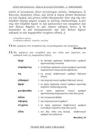 ΑΡΧΗ 3ΗΣ ΣΕΛΙΔΑΣ - ΝΕΟ & ΠΑΛΑΙΟ ΣΥΣΤΗΜΑ - Γ΄ ΗΜΕΡΗΣΙΩΝ
αὐτοὶ οἱ λογοποιοί, ὅταν συγγένωμαι αὐτοῖς, ὑπέρσοφοι, ὦ
Κλεινία, δοκοῦσιν εἶναι, καὶ αὐτὴ ἡ τέχνη αὐτῶν θεσπεσία
τις καὶ ὑψηλή. καὶ μέντοι οὐδὲν θαυμαστόν· ἔστι γὰρ τῆς τῶν
ἐπῳδῶν τέχνης μόριον μικρῷ τε ἐκείνης ὑποδεεστέρα. ἡ μὲν
γὰρ τῶν ἐπῳδῶν ἔχεών τε καὶ φαλαγγίων καὶ σκορπίων καὶ
τῶν ἄλλων θηρίων τε καὶ νόσων κήλησίς ἐστιν, ἡ δὲ
δικαστῶν τε καὶ ἐκκλησιαστῶν καὶ τῶν ἄλλων ὄχλων
κήλησίς τε καὶ παραμυθία τυγχάνει οὖσα·[…].
ὁ ἐπῳδὸς=ο μάγος
ἡ κήλησις=γήτεμα, γοητεία, σαγήνη
Γ1.Να γράψετε στο τετράδιό σας τη μετάφραση του κειμένου.
Μονάδες 20
Γ2. Να γράψετε στο τετράδιό σας τον τύπο που ζητείται για
καθεμιά από τις παρακάτω λέξεις:
ἔφην : το δεύτερο πρόσωπο πληθυντικού αριθμού
προστακτικής ενεστώτα
κτησάμενος : το δεύτερο πρόσωπο ενικού αριθμού οριστικής
παρατατικού στη φωνή που βρίσκεται
τις : τη γενική πληθυντικού αριθμού θηλυκού
γένους
εὐδαίμων : την κλητική ενικού αριθμού θηλυκού γένους
ᾤμην : το τρίτο πρόσωπο ενικού αριθμού οριστικής
αορίστου παθητικής φωνής
φανήσεσθαι : το τρίτο πρόσωπο ενικού αριθμού
προστακτικής παρακειμένου στην ίδια φωνή
πάλαι : τον συγκριτικό βαθμό
κήλησις : την κλητική ενικού αριθμού
τυγχάνει : το τρίτο πρόσωπο πληθυντικού αριθμού
ευκτικής β΄ αορίστου στην ίδια φωνή
οὖσα : τον ίδιο τύπο στη δοτική πληθυντικού
αριθμού του μέλλοντα.
Μονάδες 10
ΤΕΛΟΣ 3ΗΣ ΑΠΟ 4 ΣΕΛΙΔΕΣ
 