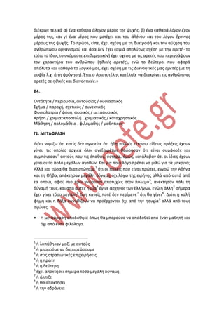 διέκρινε τελικά α) ένα καθαρά ἄλογον μέρος της ψυχής, β) ένα καθαρά λόγον ἔχον
μέρος της, και γ) ένα μέρος που μετέχει και του ἀλόγου και του λόγον ἔχοντος
μέρους της ψυχής. Το πρώτο, είπε, έχει σχέση με τη διατροφή και την αύξηση του
ανθρώπινου οργανισμού και άρα δεν έχει καμιά απολύτως σχέση με την αρετή· το
τρίτο (ο ίδιος το ονόμαστε ἐπιθυμητικόν) έχει σχέση με τις αρετές που περιγράφουν
τον χαρακτήρα του ανθρώπου (ηθικές αρετές), ενώ το δεύτερο, που αφορά
απόλυτα και καθαρά το λογικό μας, έχει σχέση με τις διανοητικές μας αρετές (με τη
σοφία λ.χ. ή τη φρόνηση). Έτσι ο Αριστοτέλης κατέληξε να διακρίνει τις ανθρώπινες
αρετές σε ηθικές και διανοητικές.»
B4.
Οντότητα / περιουσία, αυτούσιος / ουσιαστικός
Σχήμα / παροχή, σχετικός / συνεκτικός
Φυσιολατρία / φύση, φυσικός / μεταφυσικός
Χρήση / χρηματαποστολή , χρηματικός / καταχρηστικός
Μάθηση / πολυμάθεια , φιλομαθής / μαθητικός
Γ1. ΜΕΤΑΦΡΑΣΗ
Διότι νομίζω ότι εσείς δεν αγνοείτε ότι ήδη πολλές τέτοιου είδους πράξεις έχουν
γίνει, τις οποίες αρχικά όλοι ανεξαιρέτως θεώρησαν ότι είναι συμφορές και
συμπόνεσαν1
αυτούς που τις έπαθαν, ύστερα, όμως, κατάλαβαν ότι οι ίδιες έχουν
γίνει αιτία πολύ μεγάλων αγαθών. Και για ποιο λόγο πρέπει να μιλώ για τα μακρινά;
Αλλά και τώρα θα διαπιστώναμε2
ότι οι πόλεις που είναι πρώτες, εννοώ την Αθήνα
και τη Θήβα, απέκτησαν μεγάλη δύναμη όχι λόγω της ειρήνης αλλά από αυτά από
τα οποία, αφού πιο πριν γνώρισαν αποτυχίες στον πόλεμο3
, ανέκτησαν πάλι τη
δύναμή τους, και από αυτές η μία4
έγινε αρχηγός των Ελλήνων, ενώ η άλλη5
σήμερα
έχει γίνει τόσο μεγάλη6
όση κανείς ποτέ δεν περίμενε7
ότι θα γίνει8
. Διότι η καλή
φήμη και η δόξα συνηθίζουν να προέρχονται όχι από την ησυχία9
αλλά από τους
αγώνες.
• Η μετάφραση αποδόθηκε όπως θα μπορούσε να αποδοθεί από έναν μαθητή και
όχι από έναν φιλόλογο.
1
ή λυπήθηκαν μαζί με αυτούς
2
ή μπορούμε να διαπιστώσουμε
3
ή στις στρατιωτικές επιχειρήσεις
4
ή η πρώτη
5
ή η δεύτερη
6
έχει αποκτήσει σήμερα τόσο μεγάλη δύναμη
7
ή ήλπιζε
8
ή θα αποκτήσει
9
ή την αδράνεια
 