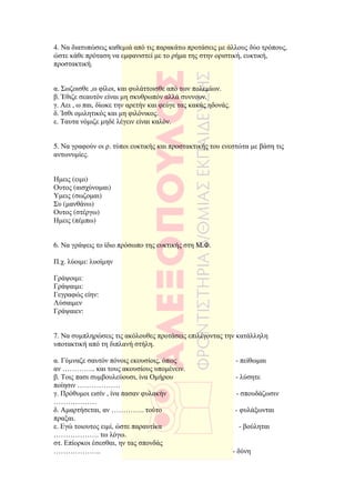 4. Να διατυπώσεις καθεµιά από τις παρακάτω προτάσεις µε άλλους δύο τρόπους,
ώστε κάθε πρόταση να εµφανιστεί µε το ρήµα της στην οριστική, ευκτική,
προστακτική.


α. Σωζοισθε ,ω φίλοι, και φυλάττοισθε από των πολεµίων.
β. Έθιζε σεαυτόν είναι µη σκυθρωπόν αλλά συννουν.
γ. Αει , ω παι, δίωκε την αρετήν και φεύγε τας κακάς ηδονάς.
δ. Ίσθι οµιλητικός και µη φιλόνικος.
ε. Ταυτα νόµιζε µηδέ λέγειν είναι καλόν.


5. Να γραφούν οι ρ. τύποι ευκτικής και προστακτικής του ενεστώτα µε βάση τις
αντωνυµίες.


Ηµεις (ειµι)
Ουτος (αισχύνοµαι)
Υµεις (σωζοµαι)
Συ (µανθάνω)
Ουτος (στέργω)
Ηµεις (πέµπω)


6. Να γράψεις το ίδιο πρόσωπο της ευκτικής στη Μ.Φ.

Π.χ. λύοιµι: λυοίµην

Γράψοιµι:
Γράψαιµι:
Γεγραφώς είην:
Λύσαιµεν
Γράψαιεν:


7. Να συµπληρώσεις τις ακόλουθες προτάσεις επιλέγοντας την κατάλληλη
υποτακτική από τη διπλανή στήλη.

α. Γύµναζε σαυτόν πόνοις εκουσίοις, όπως                        - πείθωµαι
αν ………….. και τους ακουσίους υποµένειν.
β. Τοις πασι συµβουλεύουσι, ίνα Οµήρου                         - λύσητε
ποίησιν ………………
γ. Πρόθυµοι εισίν , ίνα πασαν φυλακήν                           - σπουδάζωσιν
………………
δ. Αµαρτήσεται, αν ………….. τούτο                                - φυλάξωνται
πραξαι.
ε. Εγώ τοιουτος ειµί, ώστε παραυτίκα                             - βούληται
………………. τω λόγω.
στ. Επίορκοι έσεσθαι, ην τας σπονδάς
………………..                                                       - δύνη
 
