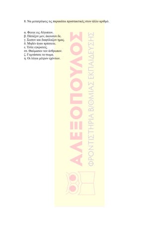 8. Να µετατρέψεις τις παρακάτω προστακτικές στον άλλο αριθµό.


α. Φευγε εις Αίγυπτον.
β. Πάταξον µεν, άκουσον δε.
γ. Σωσον και διαφύλαξον ηµας.
δ. Μηδέν άγαν πράττετε.
ε. Έστε εγκρατείς.
στ. Θαύµασον τον άνθρωπον.
ζ. Γυµνάσατε το σωµα.
η. Οι λόγοι µέτρον εχόντων.
 