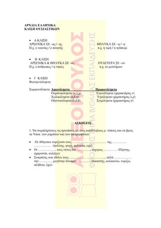 ΑΡΧΑΙΑ ΕΛΛΗΝΙΚΑ
ΚΛΙΣΗ ΟΥΣΙΑΣΤΙΚ Ν


  • Α ΚΛΙΣΗ
  ΑΡΣΕΝΙΚΑ ΣΕ –ας / -ης                           ΘΗΛΥΚΑ ΣΕ –η / -α
  Π.χ. ο νεανίας / ο ποιητής                      π.χ. η τιµή / η τράπεζα


  • Β ΚΛΙΣΗ
   ΑΡΣΕΝΙΚΑ & ΘΗΛΥΚΑ ΣΕ –ος                        ΟΥ∆ΕΤΕΡΑ ΣΕ –ον
  Π.χ. ο άνθρωπος / η νησος                         π.χ. το µυστήριον


  • Γ ΚΛΙΣΗ
  Φωνηεντόληκτα

  Συµφωνόληκτα: Αφωνόληκτα                       Ηµιφωνόληκτα
                Ουρανικόληκτα (κ,γ,χ)            Ενρινόληκτα (χαρακτήρας ν)
                Χειλικόληκτα (π,β,φ)              Υγρόληκτα (χαρακτήρας λ,ρ)
                Οδοντικόληκτα (τ,δ,θ)            Σιγµόληκτα (χαρακτήρας σ)




                                  ΑΣΚΗΣΕΙΣ

  1. Να συµπληρώσεις τις προτάσεις µε τους κατάλληλους ρ. τύπους και να βρεις
  τα Υποκ. των ρηµάτων και των απαρεµφάτων.

  •    Οι Αθηναιοι νοµίζουσι τους …………… …………… της ………….
      ……………. (πολίτης, ψυχή, πολιτεία, ειµί)
  •   Οι …………….. τους νέους δια ………….. ισχυρως …………. (Πέρσης,
      αχαριστία, κολάζω)
  •   Σωκράτης ουκ εθέλει τους …………… …………….., αλλά …………….
      την…………. µεγίστην δύναµιν …………. (δικαστής, κολακεύω, νοµίζω,
      αλήθεια, έχω)
 