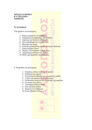 ΑΡΧΑΙΑ ΕΛΛΗΝΙΚΑ
Β` ΓΥΜΝΑΣΙΟΥ
ΑΣΚΗΣΕΙΣ



Το Αντικείµενο

1.Να βρεθούν τα αντικείµενα.

       1. Κυρος επεµελειτο των βαρβάρων.
       2. Λακεδαιµόνιοι εσφάλησαν των ελπίδων.
       3. Αχιλλεύς του θανάτου ωλιγόρησεν.
       4. Ουκ επελαθόµην των εντολών σου.
       5. Μεµνησο της τύχης.
       6. Επιστήµη χωριζοµένης αρετης πανουργία φαίνεται.
       7. Άπεχε αισχρων έργων.
       8. Μυρίων εναντιωµάτων η ψυχή γέµει.
       9. Απολαύσοµεν πάντων των αγαθων.
       10. Πόθεν χρη άρξασθαι της απολογίας;




2. Να βρεθούν τα αντικείµενα.

          1. Ο πάππος ενέδυσε τον Κυρον ιµάτιον.
          2. Πείθοµαι τοις νόµοις.
          3. Οι στρατηγοί εδίδοσαν τοις στρατιωταις µισθόν.
          4. οι θεοί ουκ αµελουσι των αδικουντων.
          5. Οι Θετταλοί εκώλυον τον Αγησίλαον της παρόδου.
          6. Ευ ποειτε τους φίλους.
          7. Λύσανδρος εδίωκεν αυτόν.
          8. Ουκ εδύναντο ελθειν.
          9. Ήρξαντο του διαβαίνειν.
          10. Τουτο έβλαπτεν άλλον.
 