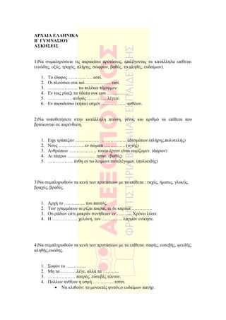 ΑΡΧΑΙΑ ΕΛΛΗΝΙΚΑ
Β` ΓΥΜΝΑΣΙΟΥ
ΑΣΚΗΣΕΙΣ


1)Να συµπληρώσετε τις παρακάτω προτάσεις, επιλέγοντας τα κατάλληλα επίθετα:
(ευώδης, οξύς, τραχύς, πλήρης, σώφρων, βαθύς, το αληθές, ευδαίµων).

   1.   Το έδαφος ……………. εστί.
   2.   Οι πλούσιοι ουκ αεί …………….. εισί.
   3.   ……………….. τω πελέκει τέµνοµεν.
   4.   Εν τοις ρύαξι τα ύδατα ουκ εισι ……………
   5.   ……………. ανδρός …………. λέγειν.
   6.   Εν παραδείσω (κήπω) εσµέν …………….. ανθέων.


2)Να τοποθετήσετε στην κατάλληλη πτώση, γένος και αριθµό τα επίθετα που
βρίσκονται σε παρένθεση.


   1.   Ειχε τράπεζαν ……………. …………….. εδεσµάτων.(πλήρης,πολυτελής)
   2.   Νους …………….. εν σώµατι ………….. (υγιής)
   3.   Ανθρώπων ……………… τουτο έργον είναι νοµίζοµεν. (άφρων)
   4.   Αι τάφροι ……………… .ησαν. (βαθύς)
   5.   …………….. άνθη εν τω λειµωνι συνελέγοµεν. (πολυειδής)



3)Να συµπληρωθούν τα κενά των προτάσεων µε τα επίθετα : ταχύς, ήµισυς, γλυκύς,
βραχύς, βραδύς.


   1.   Αρχή το ………….. του παντός.
   2.   Των γραµµάτων αι ρίζαι πικραί, αι δε καρποί …………..
   3.   Ου ράδιον εστι µακράν συνήθειαν εν ………. Χρόνω λύειν.
   4.   Η …………….. χελώνη, τον ………….. λαγωόν ενίκησε.




4)Να συµπληρωθούν τα κενά των προτάσεων µε τα επίθετα: σαφής, ευσεβής, ψευδής,
αληθής,ευώδης.


   1.   Σοφόν το ………….
   2.   Μη τα ………..λέγε, αλλά τα ………..
   3.   ……………… πατρός, ευσεβές τέκνον.
   4.   Πολλων ανθέων η οσµή ………….. εστιν.
           • Να κλιθούν: το µονοετές φυτόν,ο ευδαίµων πατήρ.
 
