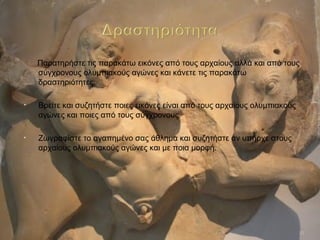 Παρατηρήστε τις παρακάτω εικόνες από τους αρχαίους αλλά και από τους
σύγχρονους ολυμπιακούς αγώνες και κάνετε τις παρακάτω
δραστηριότητες:
• Βρείτε και συζητήστε ποιες εικόνες είναι από τους αρχαίους ολυμπιακούς
αγώνες και ποιες από τους σύγχρονους.
• Ζωγραφίστε το αγαπημένο σας άθλημα και συζητήστε αν υπήρχε στους
αρχαίους ολυμπιακούς αγώνες και με ποια μορφή.
10
 