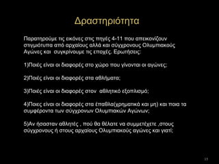 15
Δραστηριότητα
Παρατηρούμε τις εικόνες στις πηγές 4-11 που απεικονίζουν
στιγμιότυπα από αρχαίους αλλά και σύγχρονους Ολυμπιακούς
Αγώνες και συγκρίνουμε τις εποχές. Ερωτήσεις:
1)Ποιές είναι οι διαφορές στο χώρο που γίνονται οι αγώνες;
2)Ποιές είναι οι διαφορές στα αθλήματα;
3)Ποιές είναι οι διαφορές στον αθλητικό εξοπλισμό;
4)Ποιες είναι οι διαφορές στα έπαθλα(χρηματικά και μη) και ποια τα
συμφέροντα των σύγχρονων Ολυμπιακών Αγώνων;
5)Αν ήσασταν αθλητές , πού θα θέλατε να συμμετέχετε ,στους
σύγχρονους ή στους αρχαίους Ολυμπιακούς αγώνες και γιατί;
 