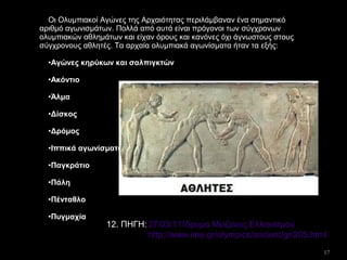 17
Οι Ολυμπιακοί Αγώνες της Αρχαιότητας περιλάμβαναν ένα σημαντικό
αριθμό αγωνισμάτων. Πολλά από αυτά είναι πρόγονοι των σύγχρονων
ολυμπιακών αθλημάτων και είχαν όρους και κανόνες όχι άγνωστους στους
σύγχρονους αθλητές. Τα αρχαία ολυμπιακά αγωνίσματα ήταν τα εξής:
•Αγώνες κηρύκων και σαλπιγκτών
•Ακόντιο
•Άλμα
•Δίσκος
•Δρόμος
•Ιππικά αγωνίσματα
•Παγκράτιο
•Πάλη
•Πένταθλο
•Πυγμαχία
27/03/11Ίδρυμα Μείζονος Ελληνισμού
http://www.ime.gr/olympics/ancient/gr/205.html
12. ΠΗΓΗ:
 