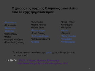 18
•Παλαίστρα
•Πρυτανείο
•Φιλιππείο
•Πελόπιο
•Θεηκολεών
•Ηρώο
•Λουτρά Κλαδέου
•Ρωμαϊκοί ξενώνες
Ο χώρος της αρχαίας Ολυμπίας αποτελείται
από τα εξής τμήματα/κτίρια:
•Λεωνίδαιο
•Νότια Λουτρά
•Νότια Στοά
•Βουλευτήριο
•Στοά Εστίας
•Ελληνικό Κτίριο
•Έπαυλη Νέρωνα
•Στάδιο
•Στοά Ηχούς
•Θησαυροί
•Μητρώο
•Ηραίο
•Νυμφαίο
•Ναός του Δία
•Γυμνάσιο
•Ιππόδρομος
Τα κτίρια που απεικονίζονται με μπλε χρώμα θεωρούνται τα
πιο σημαντικά.
27/03/11 Ίδρυμα Μείζονος Ελληνισμού
http://www.ime.gr/olympics/ancient/gr/topo.html
13. ΠΗΓΗ:
 
