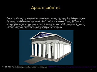 19
Παρατηρώντας τις παρακάτω αναπαραστάσεις της αρχαίας Ολυμπίας και
έχοντας συλλέξει φωτογραφικό υλικό από την επίσκεψή μας, βάζουμε σε
κατηγορίες τις φωτογραφίες που αντιστοιχούν στο κάθε μνημείο, έχοντας
υπόψη μας τον παραπάνω διαχωρισμό των κτιρίων.
Δραστηριότητα
14. ΠΗΓΗ: Τρισδιάστατη απεικόνιση του ναού του Δία : 28/03/11 http://www.ime.gr/olympics/ancient/gr/vrml.html
 