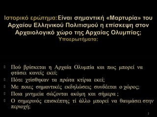  Πού βρίσκεται η Αρχαία Ολυμπία και πως μπορεί να
φτάσει κανείς εκεί;
 Πότε χτίσθηκαν τα πρώτα κτίρια εκεί;
 Με ποιες σημαντικές εκδηλώσεις συνδέεται ο χώρος;
 Ποια μνημεία σώζονται ακόμη και σήμερα ;
 Ο σημερινός επισκέπτης τί άλλο μπορεί να θαυμάσει στην
περιοχή;
2
 