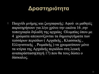  Παιχνίδι μνήμης και ζωγραφικής: Αφού οι μαθητές
παρατηρήσουν για λίγο χρόνο την εικόνα 16 ,την
τοπογραφία δηλαδή της αρχαίας Ολυμπίας όπου με
4 χρώματα απεικονίζονται τα δημιουργήματα των
τεσσάρων περιόδων ( Αρχαϊκής , Κλασσικής ,
Ελληνιστικής , Ρωμαϊκής ) να χρωματίσουν μόνο
τα κτίρια της Αρχαϊκής περιόδου στη λευκή
αναπαράσταση(πηγή 17) που θα τους δώσει ο
δάσκαλος.
22
 