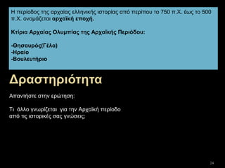 24
Η περίοδος της αρχαίας ελληνικής ιστορίας από περίπου το 750 π.Χ. έως το 500
π.Χ. ονομάζεται αρχαϊκή εποχή.
Κτίρια Αρχαίας Ολυμπίας της Αρχαϊκής Περιόδου:
-Θησαυρός(Γέλα)
-Ηραίο
-Βουλευτήριο
Απαντήστε στην ερώτηση:
Τι άλλο γνωρίζεται για την Αρχαϊκή περίοδο
από τις ιστορικές σας γνώσεις;
 