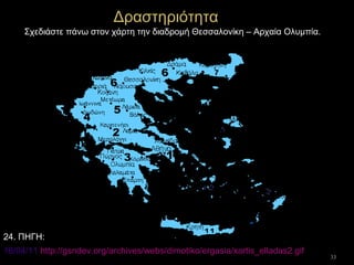 33
Δραστηριότητα
Σχεδιάστε πάνω στον χάρτη την διαδρομή Θεσσαλονίκη – Αρχαία Ολυμπία.
16/04/11 http://gsndev.org/archives/webs/dimotiko/ergasia/xartis_elladas2.gif
24. ΠΗΓΗ:
 