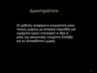36
Δραστηριότητα
Οι μαθητές αναφέρουν ονομαστικά μόνο,
ποιούς χώρους με ιστορικό παρελθόν και
ευρήματα έχουν επισκεφτεί οι ίδιοι ή
μέλη της οικογενείας τους(στην Ελλάδα
και σε οποιαδήποτε χώρα).
 