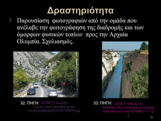  Παρουσίαση φωτογραφιών από την ομάδα που
ανέλαβε την φωτογράφηση της διαδρομής και των
όμορφων φυσικών τοπίων προς την Αρχαία
Ολυμπία. Σχολιασμός.
39
20/04/11 Κοιλάδα
Τεμπών.www.newsfilter.gr/wp-
content/uploads/2010/05/ΤΕΜΠΗ.jpg
20/04/11 Ισθμός της
Κορίνθου.http://www.dpgr.gr/usergall
eries/albums/userpics/26882/1~11.jp
g
32. ΠΗΓΗ: 33. ΠΗΓΗ:
 