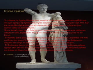 Ιστορικό σημείωμα
Τα κτίσματα της Αρχαίας Ολυμπίας ήταν χωρισμένα σε δυο κατηγορίες :μέσα στον περίβολο ήταν
όσα είχαν σχέση με την θρησκευτική λατρεία, τα ιερά και αυτός ο χώρος ονομαζόταν Ιερή Άλτη. Έξω
από τον περίβολο βρίσκονταν αυτά που είχαν σχέση με τη διοργάνωση και τη διεξαγωγή των
αγώνων, καθώς και τα καταστήματα.
Ήταν ο ιδανικός τόπος για την διεξαγωγή των Ολυμπιακών αγώνων. Η ομορφιά και η γαλήνη που
εκπέμπει το τοπίο, παραπέμπουν στα ιδανικά εκείνων των αγώνων, την ευγενή άμιλλα και τον
Κότινο.
Το γυμνάσιο ήταν ο χώρος όπου οι αθλητές γυμνάζονταν και προπονούνταν .Ονομάστηκε έτσι γιατί
οι αθλητές ήταν γυμνοί. Η παλαίστρα είχε πλούσια κιονοστοιχία και γύρω γύρω διάδρομο που
οδηγούσε στα λουτρά ,τα αποδυτήρια και άλλους χώρους ξεκούρασης των αθλητών .
Το Βουλευτήριο ήταν το κτίριο όπου συνεδρίαζαν οι Ελλανοδίκες και όπου φυλάγονταν επίσημα
έγγραφα .Πριν από τους αγώνες μαζεύονταν εκεί οι αθλητές και οι κριτές και ορκίζονταν μπροστά
στο άγαλμα του όρκιου Δια ότι θα αγωνιστούν δίκαια τηρώντας τους κανονισμούς.
ΓΛΩΣΣΑΡΙ: - Ελλανοδίκες:Κριτές αγώνων
- Αμιλλα:Συναγωνισμός
6
 