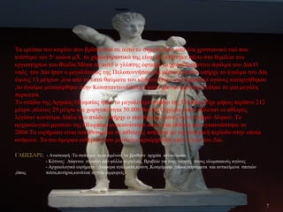 Τα ερείπια του κτιρίου που βρίσκονται σε αυτό το σημείο είναι από ένα χριστιανικό ναό που
κτίστηκε τον 5ο
αιώνα μΧ. το χαρακτηριστικό της είναι ότι κτίστηκε πάνω στα θεμέλια του
εργαστηρίου του Φειδία.Μέσα σε αυτό ο γλύπτης έφτιαξε το χρυσελεφάντινο άγαλμα του Δία.Ο
ναός του Δία ήταν ο μεγαλύτερος της Πελοποννήσου και μέσα σε αυτόν υπήρχε το άγαλμα του Δία
ύψους 13 μέτρων ,ένα από τα επτά θαύματα του κόσμου.Όταν οι ολυμπιακοί αγώνες καταργήθηκαν
,το άγαλμα μεταφέρθηκε στην Κωνσταντινούπολη.Εκατό χρόνια αργότερα κάηκε σε μια μεγάλη
πυρκαγιά.
Το στάδιο της Αρχαίας Ολυμπίας ήταν το μεγαλύτερο στάδιο της Ελλάδας.Είχε μήκος περίπου 212
μέτρα ,πλάτος 29 μέτρα και χωρητικότητα 50.000 θεατές.Ο χώρος όπου πάλευαν οι αθλητές
λεγόταν κονίστρα.Δίπλα στο στάδιο υπήρχε ο ιππόδρομος κοντά στον ποταμό Αλφειό. Το
αρχαιολογικό μουσείο της Ολυμπίας ανακαινίστηκε και η νέα έκθεση του εγκαινιάστηκε το
2004.Τα ευρήματα είναι τοποθετημένα σε αίθουσες ανάλογα με την ιστορική περίοδο στην οποία
ανήκουν. Τα πιο όμορφα εκθέματα του μουσείου προέρχονται από το ναό του Δία.
ΓΛΩΣΣΑΡΙ: - Ανασκαφή :Το σκάψιμο προκειμένου να βρεθούν αρχαία αντικείμενα.
- Κότινος: Δάφνινο στεφάνι από φύλλα αγριελιάς, Βραβείο για τους νικητές στους ολυμπιακούς αγώνες
- Αρχαιολογικά ευρήματα : Διάφορα αγάλματα,κράνη ,Κοσμήματα ,τάφοι,νομίσματα και αντικείμενα σπιτιών
,όπως πιάτα,ποτήρια,κανάτια( αγγεία -αμφορείς)
7
 