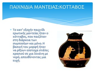 ΠΑΙΦΝΙΔΙΑ ΜΑΝΣΕΙΑ΢:ΚΟΣΣΑΒΟ΢



 Σο κατ’ εξοχήν παιχνίδι
 ερωτικήσ μαντείασ ήταν ο
 κότταβοσ, που παιζόταν
 ςτη διάρκεια των
 ςυμποςίων και μόνο. Η
 βαςική του μορφή ήταν
 να ρίξουν εύςτοχα ςτάλεσ
 κραςιού ςε μια λεκάνη με
 νερό, απευθύνοντασ μια
 ευχή.
 