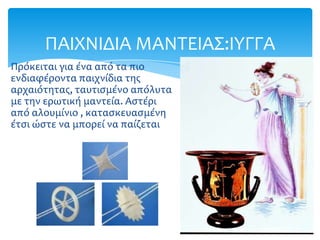 ΠΑΙΦΝΙΔΙΑ ΜΑΝΣΕΙΑ΢:ΙΤΓΓΑ
Πρόκειται για ένα από τα πιο
ενδιαφέροντα παιχνίδια τησ
αρχαιότητασ, ταυτιςμένο απόλυτα
με την ερωτική μαντεία. Αςτέρι
από αλουμίνιο , καταςκευαςμένη
έτςι ώςτε να μπορεί να παίζεται
 