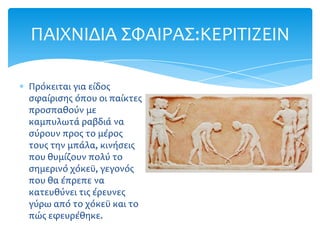 ΠΑΙΦΝΙΔΙΑ ΢ΥΑΙΡΑ΢:ΚΕΡΙΣΙΖΕΙΝ

Πρόκειται για είδοσ
ςφαίριςησ όπου οι παίκτεσ
προςπαθούν με
καμπυλωτά ραβδιά να
ςύρουν προσ το μέροσ
τουσ την μπάλα, κινήςεισ
που θυμίζουν πολύ το
ςημερινό χόκεώ, γεγονόσ
που θα έπρεπε να
κατευθύνει τισ έρευνεσ
γύρω από το χόκεώ και το
πώσ εφευρέθηκε.
 