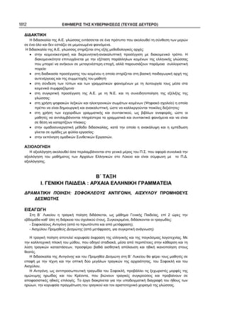 1812 ΕΦΗΜΕΡΙΣ ΤΗΣ ΚΥΒΕΡΝΗΣΕΩΣ (ΤΕΥΧΟΣ ΔΕΥΤΕΡΟ)
ΔΙΔΑΚΤΙΚΗ
Η διδασκαλία της Α.Ε. γλώσσας εντάσσεται σε ένα πρότυπο που ακολουθεί τη σύνθεση των μερών
σε ένα όλο και δεν εστιάζει σε μεμονωμένα φαινόμενα.
Η διδασκαλία της Α.Ε. γλώσσας στηρίζεται στις εξής μεθοδολογικές αρχές:
• στην κειμενοκεντρική και διερευνητική-ανακαλυπτική προσέγγιση με διακειμενικό τρόπο. Η
διακειμενικότητα επιτυγχάνεται με την εξέταση παράλληλων κειμένων της ελληνικής γλώσσας
που μπορεί να ανήκουν σε μεταγενέστερη εποχή, αλλά παρουσιάζουν παρόμοια συλλογιστική
πορεία·
• στη διαδικασία προσέγγισης του κειμένου η οποία στηρίζεται στη βασική παιδαγωγική αρχή της
αυτενέργειας και της συμμετοχής του μαθητή·
• στη σύνδεση των τύπων και των γραμματικών φαινομένων με τη λειτουργία τους μέσα στα
κειμενικά συμφραζόμενα·
• στη συγκριτική προσέγγιση της Α.Ε. με τη Ν.Ε. και τη συνειδητοποίηση της εξέλιξης της
γλώσσας·
• στη χρήση ψηφιακών λεξικών και ηλεκτρονικών σωμάτων κειμένων (Ψηφιακό σχολείο) η οποία
πρέπει να είναι δημιουργική και ανακαλυπτική, ώστε να καλλιεργούνται ποικίλες δεξιότητες·
• στη χρήση των εγχειριδίων γραμματικής και συντακτικού, ως βιβλίων αναφοράς, ώστε οι
μαθητές να αντιλαμβάνονται πληρέστερα τα γραμματικά και συντακτικά φαινόμενα και να είναι
σε θέση να καταρτίζουν πίνακες·
• στην ομαδοσυνεργατική μέθοδο διδασκαλίας, κατά την οποία η ανακάλυψη και η εμπέδωση
γίνεται σε ομάδες με φύλλα εργασίας·
• στην εκπόνηση ομαδικών Συνθετικών Εργασιών.
ΑΞΙΟΛΟΓΗΣΗ
Η αξιολόγηση ακολουθεί όσα περιλαμβάνονται στο γενικό μέρος του Π.Σ. που αφορά συνολικά την
αξιολόγηση του μαθήματος των Αρχαίων Ελληνικών στο Λύκειο και είναι σύμφωνη με το Π.Δ.
αξιολόγησης.
Β΄ ΤΑΞΗ
Ι. ΓΕΝΙΚΗ ΠΑΙΔΕΙΑ : ΑΡΧΑΙΑ ΕΛΛΗΝΙΚΗ ΓΡΑΜΜΑΤΕΙΑ
ΔΡΑΜΑΤΙΚΗ ΠΟΙΗΣΗ: ΣΟΦΟΚΛΕΟΥΣ ΑΝΤΙΓΟΝΗ, ΑΙΣΧΥΛΟΥ ΠΡΟΜΗΘΕΥΣ
ΔΕΣΜΩΤΗΣ
ΕΙΣΑΓΩΓΗ
Στη Β΄ Λυκείου η τραγική ποίηση διδάσκεται, ως μάθημα Γενικής Παιδείας, επί 2 ώρες την
εβδομάδα καθ’ όλη τη διάρκεια του σχολικού έτους. Συγκεκριμένα, διδάσκονται οι τραγωδίες:
- Σοφοκλέους Αντιγόνη (από το πρωτότυπο και από μετάφραση),
- Αισχύλου Προμηθεύς Δεσμώτης (από μετάφραση, για συγκριτική ανάγνωση)
Η τραγική ποίηση αποτελεί κορυφαία έκφραση της ελληνικής και της παγκόσμιας λογοτεχνίας. Με
την καλλιτεχνική πλοκή του μύθου, που οδηγεί σταδιακά, μέσα από περιπέτειες στην κάθαρση και τη
λύση τραγικών καταστάσεων, προσφέρει βαθιά αισθητική απόλαυση και ηθική ικανοποίηση στους
θεατές.
Η διδασκαλία της Αντιγόνης και του Προμηθέα Δεσμώτη στη Β΄ Λυκείου θα φέρει τους μαθητές σε
επαφή με την τέχνη και την οπτική δύο μεγάλων τραγικών της αρχαιότητας, του Σοφοκλή και του
Αισχύλου.
Η Αντιγόνη, ως αντιπροσωπευτική τραγωδία του Σοφοκλή, προβάλλει τις ξεχωριστές μορφές της
ομώνυμης ηρωίδας και του Κρέοντα, που βιώνουν τραγικές συγκρούσεις και προβαίνουν σε
αποφασιστικές ηθικές επιλογές. Το έργο διακρίνεται για την υποδειγματική διαγραφή του ήθους των
ηρώων, την κορυφαία πραγμάτωση του τραγικού και τον αριστοτεχνικό χειρισμό της γλώσσας.
 