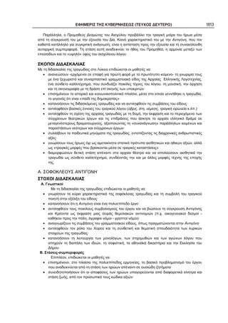 ΕΦΗΜΕΡΙΣ ΤΗΣ ΚΥΒΕΡΝΗΣΕΩΣ (ΤΕΥΧΟΣ ΔΕΥΤΕΡΟ) 1813
Παράλληλα, ο Προμηθεύς Δεσμώτης του Αισχύλου προβάλλει την τραγική μοίρα του ήρωα μέσα
από τη σύγκρουσή του με την εξουσία του Δία. Κοινό χαρακτηριστικό του με την Αντιγόνη, που τον
καθιστά κατάλληλο για συγκριτική ανάγνωση, είναι η αντίσταση προς την εξουσία και τη συνακόλουθη
αυταρχική συμπεριφορά. Τη στάση αυτή αναδεικνύει το ήθος του Προμηθέα, η αρμονία μεταξύ των
επεισοδίων και το «υψηλό» ύφος του αισχύλειου λόγου.
ΣΚΟΠΟΙ ΔΙΔΑΣΚΑΛΙΑΣ
Με τη διδασκαλία της τραγωδίας στο Λύκειο επιδιώκεται οι μαθητές να:
• ανανεώσουν -ερχόμενοι σε επαφή για πρώτη φορά με το πρωτότυπο κείμενο- τη γνωριμία τους
με ένα ξεχωριστό και συναρπαστικό γραμματειακό είδος της Αρχαίας Ελληνικής Λογοτεχνίας,
ένα σύνθετο καλλιτέχνημα, που συνδυάζει ποικίλες τέχνες του λόγου, τη μουσική, την όρχηση
και τη σκηνογραφία με τη δράση επί σκηνής των υποκριτών·
• επισημάνουν το ιστορικό και κοινωνικοπολιτικό πλαίσιο, μέσα στο οποίο γεννήθηκε η τραγωδία,
το γεγονός ότι είναι «παιδί της δημοκρατίας»·
• κατανοήσουν τις διδασκόμενες τραγωδίες και να αντιληφθούν τις συμβάσεις του είδους·
• αντιληφθούν βασικές έννοιες του τραγικού λόγου (ύβρις, άτη, νέμεσις, τραγική ειρωνεία κ.λπ.)·
• αντιληφθούν τη σχέση της αρχαίας τραγωδίας με τη δομή, την έκφραση και το περιεχόμενο των
σύγχρονων θεατρικών έργων και τις επιδράσεις που άσκησε το αρχαίο ελληνικό δράμα σε
μεταγενέστερους δραματουργούς, αξιοποιώντας τη «συνανάγνωση» παράλληλων κειμένων και
παραστάσεων νεότερων και σύγχρονων έργων·
• συλλάβουν τα παιδευτικά μηνύματα της τραγωδίας, εντοπίζοντας τις διαχρονικές ανθρωπιστικές
αξίες·
• γνωρίσουν τους ήρωες όχι ως αμετακίνητα στατικά πρότυπα αισθητικών και ηθικών αξιών, αλλά
ως «τραγικές μορφές που βρίσκονται μέσα σε τραγικές καταστάσεις»·
• διαμορφώσουν θετική στάση απέναντι στο αρχαίο θέατρο και να απολαύσουν αισθητικά την
τραγωδία ως σύνθετο καλλιτέχνημα, συνδέοντάς την και με άλλες μορφές τέχνης της εποχής
της.
Α. ΣΟΦΟΚΛΕΟΥΣ ΑΝΤΙΓΟΝΗ
ΣΤΟΧΟΙ ΔΙΔΑΣΚΑΛΙΑΣ
Α. Γνωστικοί
Με τη διδασκαλία της τραγωδίας επιδιώκεται οι μαθητές να:
• γνωρίσουν τα κύρια χαρακτηριστικά της σοφόκλειας τραγωδίας και τη συμβολή του τραγικού
ποιητή στην εξέλιξη του είδους·
• κατανοήσουν ότι η Αντιγόνη είναι ένα πολυεπίπεδο έργο·
• αντιληφθούν τους ποικίλους συμβολισμούς του έργου και να βιώσουν τη σύγκρουση Αντιγόνης
και Κρέοντα ως έκφραση μιας σειράς θεμελιακών αντινομιών (π.χ. οικογενειακοί δεσμοί -
καθήκον προς την πόλη, άγραφοι νόμοι - γραπτοί νόμοι)·
• αναγνωρίζουν τις συμβάσεις του γραμματειακού είδους, όπως πραγματώνονται στην Αντιγόνη·
• αντιληφθούν τον ρόλο του Χορού και τη συνθετική και θεματική σπουδαιότητα των λυρικών
στοιχείων της τραγωδίας·
• κατανοήσουν τη λειτουργία των μονολόγων, των στιχομυθιών και των αγώνων λόγου που
απηχούν τη διαπάλη των ιδεών, τη σοφιστική, τα αθηναϊκά δικαστήρια και την Εκκλησία του
Δήμου·
Β. Στάσεις-συμπεριφορές
Επιπλέον, επιδιώκεται οι μαθητές να:
• επισημάνουν, στο πλαίσιο της πολυεπίπεδης ερμηνείας, το βασικό προβληματισμό του έργου
που αναδεικνύεται από τη στάση των ηρώων απέναντι σε ουσιώδη ζητήματα·
• συνειδητοποιήσουν ότι οι αποφάσεις των ηρώων υπαγορεύονται από διαφορετικά κίνητρα και
στάση ζωής, από τον προσωπικό τους κώδικα αξιών·
 