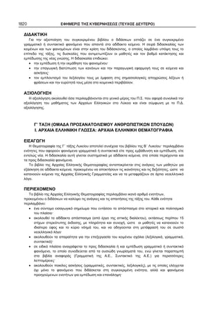 1820 ΕΦΗΜΕΡΙΣ ΤΗΣ ΚΥΒΕΡΝΗΣΕΩΣ (ΤΕΥΧΟΣ ΔΕΥΤΕΡΟ)
ΔΙΔΑΚΤΙΚΗ
Για την αξιοποίηση του συγκεκριμένου βιβλίου ο διδάσκων εστιάζει σε ένα συγκεκριμένο
γραμματικό ή συντακτικό φαινόμενο που απαντά στο αδίδακτο κείμενο. Η σειρά διδασκαλίας των
κειμένων και των φαινομένων είναι στην κρίση του διδάσκοντος, ο οποίος λαμβάνει υπόψη τους το
επίπεδο της τάξης, τις δυσκολίες που αντιμετωπίζουν οι μαθητές και τον βαθμό κατάκτησης και
εμπέδωσης της νέας γνώσης. Η διδασκαλία επιδιώκει:
• την εμπέδωση ή την εκμάθηση του φαινομένου·
• την επαγωγική διατύπωση των κανόνων και την παραγωγική εφαρμογή τους σε κείμενα και
ασκήσεις·
• τον εμπλουτισμό του λεξιλογίου τους με έμφαση στις σημασιολογικές αποχρώσεις λέξεων ή
φράσεων και την ευρύτητά τους μέσα στο κειμενικό περιβάλλον.
ΑΞΙΟΛΟΓΗΣΗ
Η αξιολόγηση ακολουθεί όσα περιλαμβάνονται στο γενικό μέρος του Π.Σ. που αφορά συνολικά την
αξιολόγηση του μαθήματος των Αρχαίων Ελληνικών στο Λύκειο και είναι σύμφωνη με το Π.Δ.
αξιολόγησης.
Γ’ ΤΑΞΗ (ΟΜΑΔΑ ΠΡΟΣΑΝΑΤΟΛΙΣΜΟΥ ΑΝΘΡΩΠΙΣΤΙΚΩΝ ΣΠΟΥΔΩΝ)
Ι. ΑΡΧΑΙΑ ΕΛΛΗΝΙΚΗ ΓΛΩΣΣΑ: ΑΡΧΑΙΑ ΕΛΛΗΝΙΚΗ ΘΕΜΑΤΟΓΡΑΦΙΑ
ΕΙΣΑΓΩΓΗ
Η Θεματογραφία της Γ΄ τάξης Λυκείου αποτελεί συνέχεια του βιβλίου της Β΄ Λυκείου· περιλαμβάνει
ενότητες που αφορούν φαινόμενα γραμματικά ή συντακτικά είτε προς εμβάθυνση και εμπέδωση, είτε
εντελώς νέα. Η διδασκαλία αυτή γίνεται συστηματικά με αδίδακτα κείμενα, στα οποία περιέχονται και
τα προς διδασκαλία φαινόμενα.
Το βιβλίο της Αρχαίας Ελληνικής Θεματογραφίας ανταποκρίνεται στις ανάγκες των μαθητών για
εξάσκηση σε αδίδακτα κείμενα, προκειμένου να αποκτήσουν τις ικανότητες και τις δεξιότητες, ώστε να
κατανοούν κείμενα της Αρχαίας Ελληνικής Γραμματείας και να τα μεταφράζουν σε άρτιο νεοελληνικό
λόγο.
ΠΕΡΙΕΧΟΜΕΝΟ
Το βιβλίο της Αρχαίας Ελληνικής Θεματογραφίας περιλαμβάνει ικανό αριθμό ενοτήτων,
προκειμένου ο διδάσκων να καλύψει τις ανάγκες και τις απαιτήσεις της τάξης του. Κάθε ενότητα
περιλαμβάνει:
• ένα σύντομο εισαγωγικό σημείωμα που εντάσσει το απόσπασμα στο ιστορικό και πολιτισμικό
του πλαίσιο·
• ακολουθεί το αδίδακτο απόσπασμα (από έργο της αττικής διαλέκτου), εκτάσεως περίπου 15
στίχων στερεότυπης έκδοσης, με πληρότητα και συνοχή, ώστε οι μαθητές να κατανοούν το
ιδιαίτερο ύφος και το κύριο νόημά του, και να οδηγούνται στη μετάφρασή του σε σωστό
νεοελληνικό λόγο·
• ακολουθούν τα απαραίτητα για την επεξεργασία του κειμένου σχόλια (λεξιλογικά, γραμματικά,
συντακτικά)·
• σε ειδικό πλαίσιο αναγράφεται το προς διδασκαλία ή και εμπέδωση γραμματικό ή συντακτικό
φαινόμενο, το οποίο συνοδεύεται από τα ουσιώδη γνωρίσματά του, ενώ γίνεται παραπομπή
στα βιβλία αναφοράς (Γραμματική της Α.Ε., Συντακτικό της Α.Ε.) για περισσότερες
λεπτομέρειες·
• ακολουθούν ποικίλες ασκήσεις (γραμματικές, συντακτικές, λεξιλογικές), με τις οποίες ελέγχεται
όχι μόνο το φαινόμενο που διδάσκεται στη συγκεκριμένη ενότητα, αλλά και φαινόμενα
προηγούμενων ενοτήτων για εμπέδωση και επανάληψη·
 
