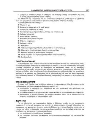 ΕΦΗΜΕΡΙΣ ΤΗΣ ΚΥΒΕΡΝΗΣΕΩΣ (ΤΕΥΧΟΣ ΔΕΥΤΕΡΟ) 1821
• μεταξύ των ασκήσεων μπορεί να υπάρχουν και σύντομες φράσεις και προτάσεις της νέας
ελληνικής για μεταφορά στην αρχαία ελληνική.
Στη διδασκαλία της Γραμματικής και του Συντακτικού ενδιαφέρει η εμπέδωση και η εμβάθυνση
όλων των γραμματικών και συντακτικών φαινομένων της αρχαίας ελληνικής γλώσσας
Έμφαση πρέπει να δοθεί στα εξής:
1. Ρήματα σε –μι.
2. Συνηρημένα ουσιαστικά της Α΄ και Β΄ κλίσης.
3. Συνηρημένα επίθετα της Β΄ κλίσης.
4. Μετατροπή ενεργητικής σε παθητική σύνταξη (και αντιστρόφως)
5. Ανώμαλα ουσιαστικά.
6. Απαρεμφατικές προτάσεις.
7. Αττικόκλιτα δευτερόκλιτα ονόματα.
8. Έλξη του αναφορικού.
9. Ανώμαλα επίθετα.
10. Αριθμητικά.
11. Πλάγιος λόγος (μετατροπή από ευθύ σε πλάγιο, και αντιστρόφως)
12. Εξαρτημένοι Υποθετικοί λόγοι. Ελλιπείς υποθετικοί λόγοι.
13. Ανάλυση μετοχών σε δευτερεύουσες προτάσεις.
14. Τα σε –τέος/τέον και –τος/τον ρηματικά επίθετα και η σύνταξή τους.
15. Δυϊκός αριθμός.
ΣΚΟΠΟΙ ΔΙΔΑΣΚΑΛΙΑΣ
Η Θεματογραφία της Γ΄ Λυκείου ακολουθεί την ίδια φιλοσοφία με αυτήν της προηγούμενης τάξης.
Με τη Θεματογραφία προκρίνεται η ενασχόληση των μαθητών με κείμενα αδίδακτα από την Αρχαία
Ελληνική Γραμματεία, με σκοπό να αποκτήσουν τα απαραίτητα εφόδια και τις ικανότητες,
διευρύνοντας τις γλωσσικές τους γνώσεις και δεξιότητες. Επιδιώκεται η εφαρμογή της ανάλυσης κατά
νοηματικές ενότητες (κατά κώλα) του κειμένου με αναγνώριση των γραμματικών και των συντακτικών
φαινομένων. Η απόδοση της μετάφρασης και η διατύπωσή της σε ορθό και άρτιο εκφραστικά
νεοελληνικό λόγο θα είναι το καταληκτικό στάδιο της ενασχόλησης των μαθητών με τη συγκεκριμένη
ενότητα.
ΣΤΟΧΟΙ ΔΙΔΑΣΚΑΛΙΑΣ
Οι στόχοι της Γ΄ Λυκείου είναι, κατά βάση, οι ίδιοι με της προηγούμενης τάξης. Στο πλαίσιο λοιπόν
της διδασκαλίας της Θεματογραφίας επιδιώκεται οι μαθητές να:
• εμπεδώσουν τα φαινόμενα της γραμματικής και του συντακτικού που διδάχθηκαν στις
προηγούμενες τάξεις·
• διδαχθούν νέα φαινόμενα γραμματικής και συντακτικού και να τα εμπεδώσουν μέσω ασκήσεων·
• κατανοήσουν τα δομικά συστατικά του αρχαίου ελληνικού λόγου και να διαπιστώσουν τις
διαφορές του σε σχέση με τον νεοελληνικό λόγο.
ΔΙΔΑΚΤΙΚΗ
Για την αξιοποίηση του συγκεκριμένου βιβλίου ο διδάσκων εστιάζει σε ένα συγκεκριμένο
γραμματικό ή συντακτικό φαινόμενο που απαντά στο αδίδακτο κείμενο. Η σειρά διδασκαλίας των
κειμένων και των φαινομένων είναι στην κρίση του διδάσκοντος, ο οποίος λαμβάνει υπόψη τους το
επίπεδο της τάξης, τις δυσκολίες που αντιμετωπίζουν οι μαθητές και τον βαθμό κατάκτησης και
εμπέδωσης της νέας γνώσης. Η διδασκαλία επιδιώκει:
• την εμπέδωση ή την εκμάθηση του φαινομένου.
• την επαγωγική διατύπωση των κανόνων και την παραγωγική εφαρμογή τους σε κείμενα και
ασκήσεις.
 