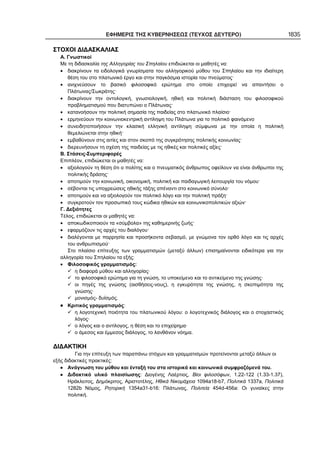 ΕΦΗΜΕΡΙΣ ΤΗΣ ΚΥΒΕΡΝΗΣΕΩΣ (ΤΕΥΧΟΣ ΔΕΥΤΕΡΟ) 1835
ΣΤΟΧΟΙ ΔΙΔΑΣΚΑΛΙΑΣ
Α. Γνωστικοί
Με τη διδασκαλία της Αλληγορίας του Σπηλαίου επιδιώκεται οι μαθητές να:
• διακρίνουν τα ειδολογικά γνωρίσματα του αλληγορικού μύθου του Σπηλαίου και την ιδιαίτερη
θέση του στο πλατωνικό έργο και στην παγκόσμια ιστορία του πνεύματος·
• ανιχνεύσουν το βασικό φιλοσοφικό ερώτημα στο οποίο επιχειρεί να απαντήσει ο
Πλάτωνας/Σωκράτης·
• διακρίνουν την οντολογική, γνωσιολογική, ηθική και πολιτική διάσταση του φιλοσοφικού
προβληματισμού που διατυπώνει ο Πλάτωνας·
• κατανοήσουν την πολιτική σημασία της παιδείας στο πλατωνικό πλαίσιο·
• ερμηνεύουν την κοινωνιοκεντρική αντίληψη του Πλάτωνα για το πολιτικό φαινόμενο
• συνειδητοποιήσουν την κλασική ελληνική αντίληψη σύμφωνα με την οποία η πολιτική
θεμελιώνεται στην ηθική·
• εμβαθύνουν στις αιτίες και στον σκοπό της συγκρότησης πολιτικής κοινωνίας·
• διερευνήσουν τη σχέση της παιδείας με τις ηθικές και πολιτικές αξίες·
Β. Στάσεις-Συμπεριφορές
Επιπλέον, επιδιώκεται οι μαθητές να:
• αξιολογούν τη θέση ότι ο πολίτης και ο πνευματικός άνθρωπος οφείλουν να είναι άνθρωποι της
πολιτικής δράσης·
• αποτιμούν την κοινωνική, οικονομική, πολιτική και παιδαγωγική λειτουργία του νόμου·
• σέβονται τις υποχρεώσεις ηθικής τάξης απέναντι στο κοινωνικό σύνολο·
• αποτιμούν και να αξιολογούν τον πολιτικό λόγο και την πολιτική πράξη·
• συγκροτούν τον προσωπικό τους κώδικα ηθικών και κοινωνικοπολιτικών αξιών·
Γ. Δεξιότητες
Τέλος, επιδιώκεται οι μαθητές να:
• αποκωδικοποιούν τα «σύμβολα» της καθημερινής ζωής·
• εφαρμόζουν τις αρχές του διαλόγου·
• διαλέγονται με παρρησία και προσήκοντα σεβασμό, με γνώμονα τον ορθό λόγο και τις αρχές
του ανθρωπισμού·
Στο πλαίσιο επίτευξης των γραμματισμών (μεταξύ άλλων) επισημαίνονται ειδικότερα για την
αλληγορία του Σπηλαίου τα εξής:
• Φιλοσοφικός γραμματισμός:
η διαφορά μύθου και αλληγορίας·
το φιλοσοφικό ερώτημα για τη γνώση, το υποκείμενο και το αντικείμενο της γνώσης·
οι πηγές της γνώσης (αισθήσεις-νους), η εγκυρότητα της γνώσης, η σκοπιμότητα της
γνώσης·
μονισμός- δυϊσμός.
Κριτικός γραμματισμός:
η λογοτεχνική ποιότητα του πλατωνικού λόγου: ο λογοτεχνικός διάλογος και ο στοχαστικός
λόγος·
ο λόγος και ο αντίλογος, η θέση και το επιχείρημα·
ο άμεσος και έμμεσος διάλογος, το λανθάνον νόημα.
ΔΙΔΑΚΤΙΚΗ
Για την επίτευξη των παραπάνω στόχων και γραμματισμών προτείνονται μεταξύ άλλων οι
εξής διδακτικές πρακτικές:
Ανάγνωση του μύθου και ένταξή του στα ιστορικά και κοινωνικά συμφραζόμενά του.
Διδακτικό υλικό πλαισίωσης: Διογένης Λαέρτιος, Βίοι φιλοσόφων, 1.22-122 (1.33-1.37),
Ηράκλειτος, Δημόκριτος, Αριστοτέλης, Ηθικά Νικομάχεια 1094a18-b7, Πολιτικά 1337a, Πολιτικά
1282b Νόμος, Ρητορική 1354a31-b16: Πλάτωνας, Πολιτεία 454d-456a: Οι γυναίκες στην
πολιτική.
 