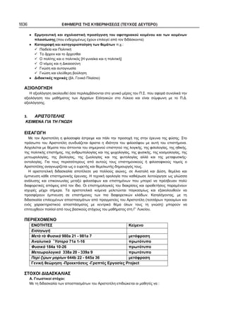 1836 ΕΦΗΜΕΡΙΣ ΤΗΣ ΚΥΒΕΡΝΗΣΕΩΣ (ΤΕΥΧΟΣ ΔΕΥΤΕΡΟ)
Ερμηνευτική και σχολιαστική προσέγγιση του αφετηριακού κειμένου και των κειμένων
πλαισίωσης (που ενδεχομένως έχουν επιλεγεί από τον διδάσκοντα)
Καταγραφή και κατηγοριοποίηση των θεμάτων π.χ.:
Παιδεία και Πολιτική
Το ρχειν και το ρχεσθαι
Ο πολίτης και ο πολιτικός [Η γυναίκα και η πολιτική]
Ο νόμος και η Δικαιοσύνη
Γνώση και αυτογνωσία
Γνώση και ελεύθερη βούληση
Διδακτικές τεχνικές (βλ. Γενικό Πλαίσιο)
ΑΞΙΟΛΟΓΗΣΗ
Η αξιολόγηση ακολουθεί όσα περιλαμβάνονται στο γενικό μέρος του Π.Σ. που αφορά συνολικά την
αξιολόγηση του μαθήματος των Αρχαίων Ελληνικών στο Λύκειο και είναι σύμφωνη με το Π.Δ.
αξιολόγησης.
ΑΡΙΣΤΟΤΕΛΗΣ
ΚΕΙΜΕΝΑ ΓΙΑ ΤΗ ΓΝΩΣΗ
ΕΙΣΑΓΩΓΗ
Με τον Αριστοτέλη η φιλοσοφία έστρεψε και πάλι την προσοχή της στην έρευνα της φύσης. Στο
πρόσωπο του Αριστοτέλη συνδυάζεται άριστα η ιδιότητα του φιλοσόφου με αυτή του επιστήμονα.
Ασχολείται με θέματα που άπτονται του σημερινού επιστητού της λογικής, της φιλολογίας, της ηθικής,
της πολιτικής επιστήμης, της ανθρωπολογίας και της ψυχολογίας, της φυσικής, της κοσμολογίας, της
μετεωρολογίας, της βιολογίας, της ζωολογίας και της φυτολογίας αλλά και της μεταφυσικής-
οντολογίας. Για τους περισσότερους από αυτούς τους επιστημονικούς ή φιλοσοφικούς τομείς ο
Αριστοτέλης αναγνωρίζεται ως ο ευρετής και θεμελιωτής-δημιουργός τους.
Η αριστοτελική διδασκαλία αποτέλεσε για πολλούς αιώνες, σε Ανατολή και Δύση, θεμέλιο και
έμπνευση κάθε επιστημονικής έρευνας. Η τεχνική ορολογία που καθιέρωσε λειτούργησε ως γλώσσα
ανάλυσης και επικοινωνίας μεταξύ φιλοσόφων και επιστημόνων που μπορεί να πρέσβευαν πολύ
διαφορετικές απόψεις από τον ίδιο. Οι επιστημολογικές του διακρίσεις και οριοθετήσεις παραμένουν
ισχυρές μέχρι σήμερα. Τα αριστοτελικά κείμενα μελετώνται παγκοσμίως και εξακολουθούν να
προσφέρουν έμπνευση σε επιστήμονες των πιο διαφορετικών κλάδων. Καταλήγοντας, με τη
διδασκαλία επιλεγμένων αποσπασμάτων από πραγματείες του Αριστοτέλη (τεσσάρων προοιμίων και
ενός χαρακτηριστικού αποσπάσματος με κεντρικό θέμα όλων τους τη γνώση) μπορούν να
επιτευχθούν πολλοί από τους βασικούς στόχους του μαθήματος στη Γ’ Λυκείου.
ΠΕΡΙΕΧΟΜΕΝΟ
ΕΝΟΤΗΤΕΣ Κείμενο
Εισαγωγή
Μετ τ Φυσικά 980a 21 - 981a 7 μετάφραση
ναλυτικ στερα 71a 1-16 πρωτότυπο
Φυσικά 184a 10-26 πρωτότυπο
Μετεωρολογικά 338a 20 - 339a 9 πρωτότυπο
Περ ζ ων μορίων 644b 22 - 645a 36 μετάφραση
Γενική θεώρηση -Προεκτάσεις -Γραπτές Εργασίες Project
ΣΤΟΧΟΙ ΔΙΔΑΣΚΑΛΙΑΣ
Α. Γνωστικοί στόχοι:
Με τη διδασκαλία των αποσπασμάτων του Αριστοτέλη επιδιώκεται οι μαθητές να :
 